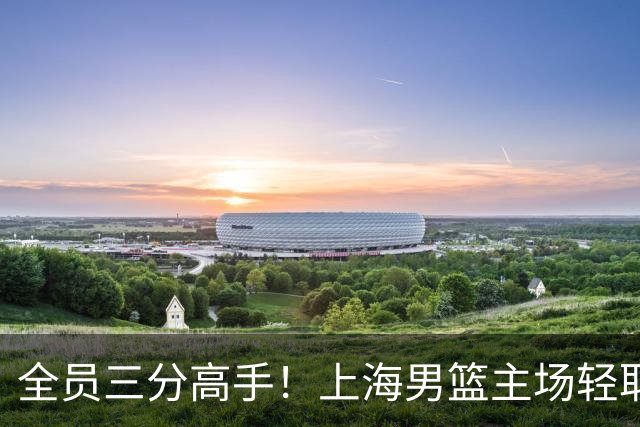 全员三分高手！上海男篮主场轻取广东